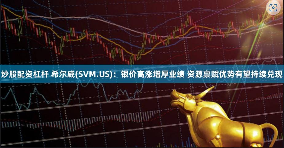 炒股配资杠杆 希尔威(SVM.US)：银价高涨增厚业绩 资源禀赋优势有望持续兑现