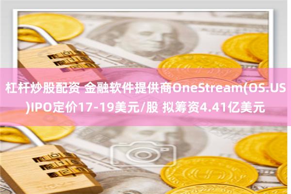 杠杆炒股配资 金融软件提供商OneStream(OS.US)IPO定价17-19美元/股 拟筹资4.41亿美元