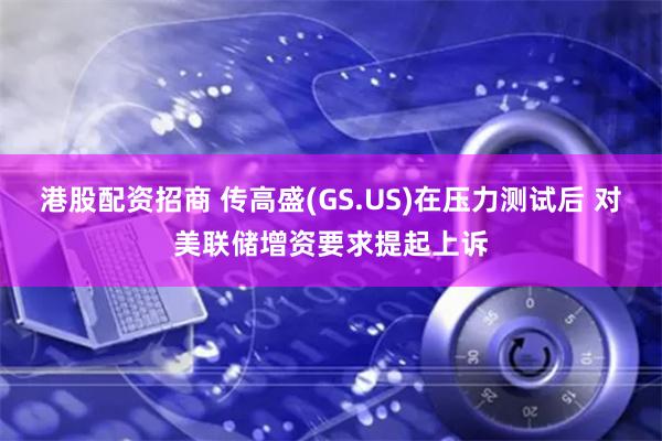 港股配资招商 传高盛(GS.US)在压力测试后 对美联储增资要求提起上诉