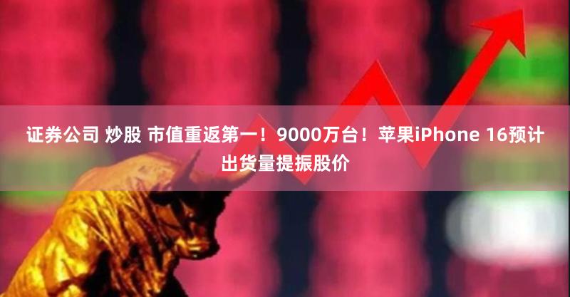 证券公司 炒股 市值重返第一！9000万台！苹果iPhone 16预计出货量提振股价