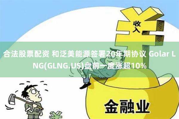 合法股票配资 和泛美能源签署20年期协议 Golar LNG(GLNG.US)盘前一度涨超10%