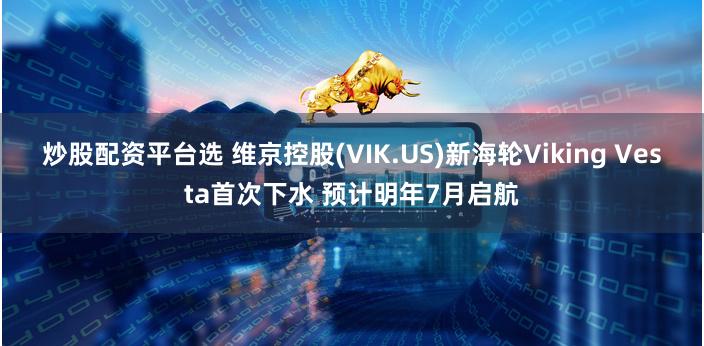 炒股配资平台选 维京控股(VIK.US)新海轮Viking Vesta首次下水 预计明年7月启航