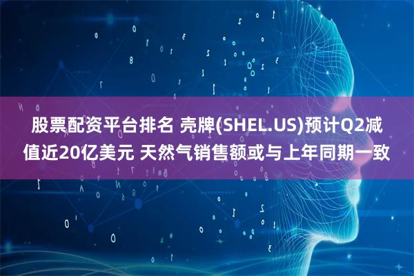 股票配资平台排名 壳牌(SHEL.US)预计Q2减值近20亿美元 天然气销售额或与上年同期一致