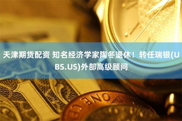 天津期货配资 知名经济学家陶冬退休！转任瑞银(UBS.US)外部高级顾问