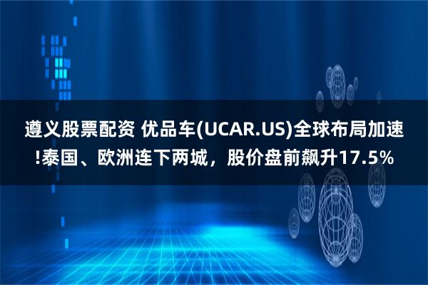 遵义股票配资 优品车(UCAR.US)全球布局加速!泰国、欧洲连下两城，股价盘前飙升17.5%