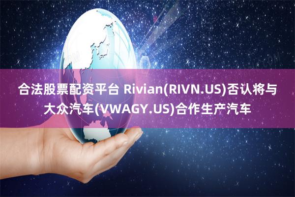 合法股票配资平台 Rivian(RIVN.US)否认将与大众汽车(VWAGY.US)合作生产汽车