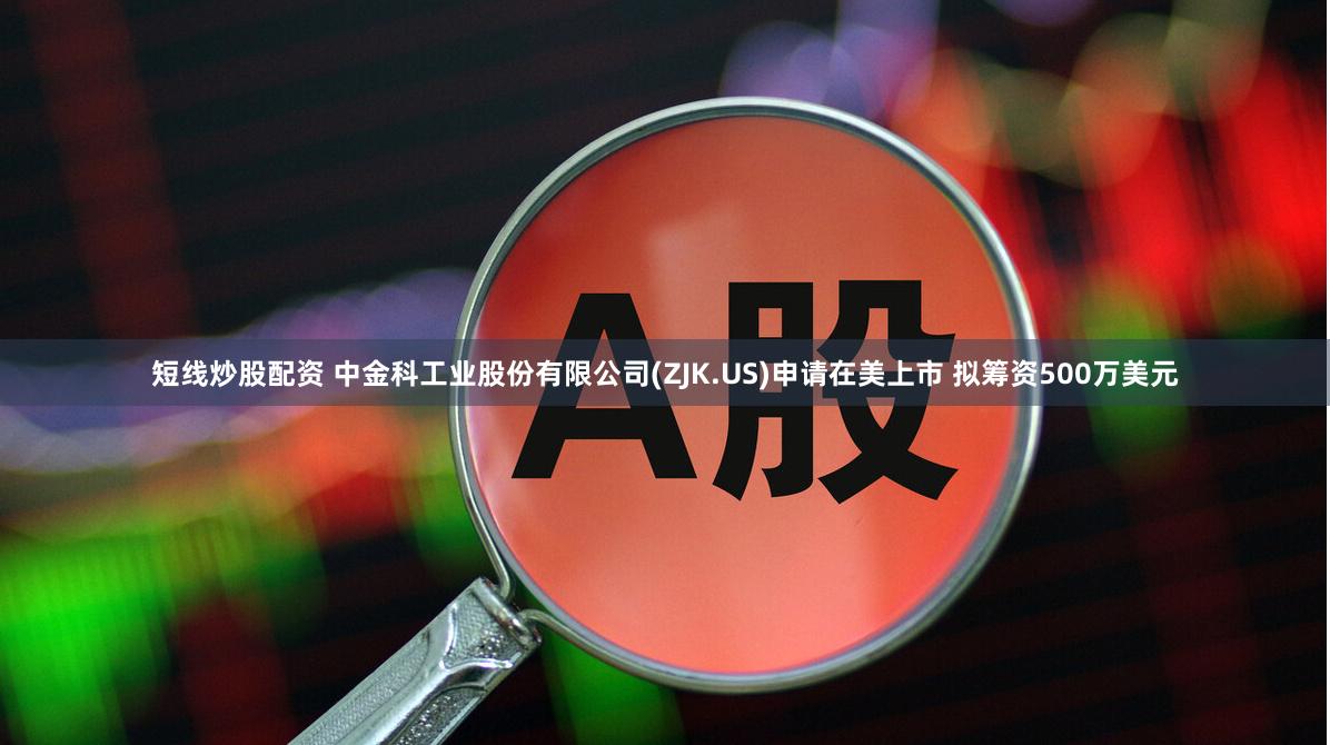 短线炒股配资 中金科工业股份有限公司(ZJK.US)申请在美上市 拟筹资500万美元