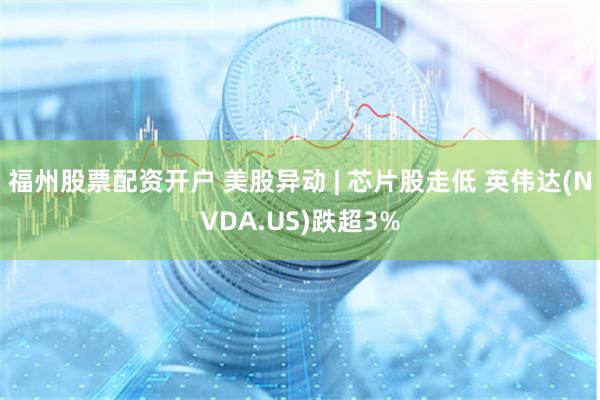 福州股票配资开户 美股异动 | 芯片股走低 英伟达(NVDA.US)跌超3%