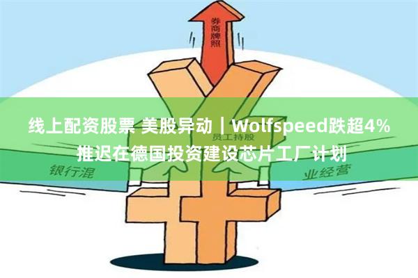 线上配资股票 美股异动｜Wolfspeed跌超4% 推迟在德国投资建设芯片工厂计划