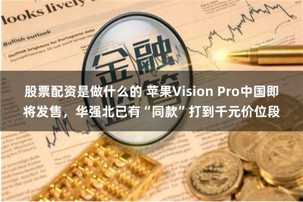 股票配资是做什么的 苹果Vision Pro中国即将发售，华强北已有“同款”打到千元价位段