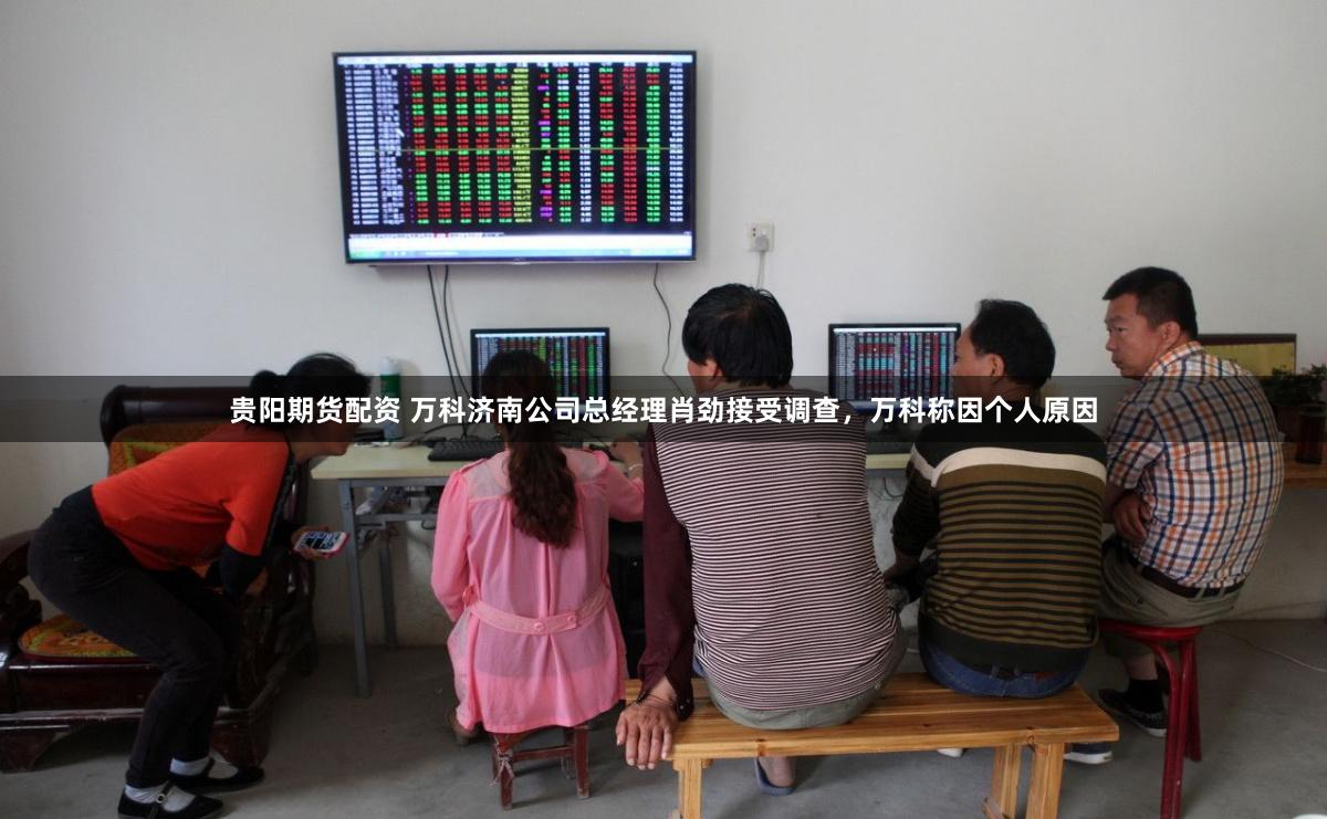 贵阳期货配资 万科济南公司总经理肖劲接受调查，万科称因个人原因