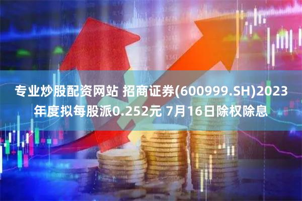 专业炒股配资网站 招商证券(600999.SH)2023年度拟每股派0.252元 7月16日除权除息