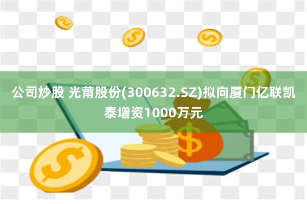 公司炒股 光莆股份(300632.SZ)拟向厦门亿联凯泰增资1000万元