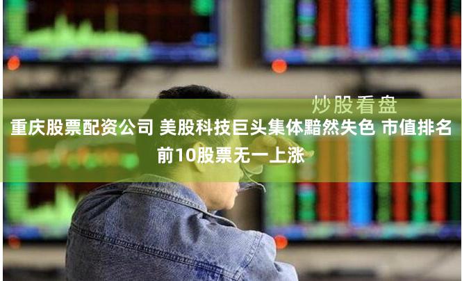 重庆股票配资公司 美股科技巨头集体黯然失色 市值排名前10股票无一上涨
