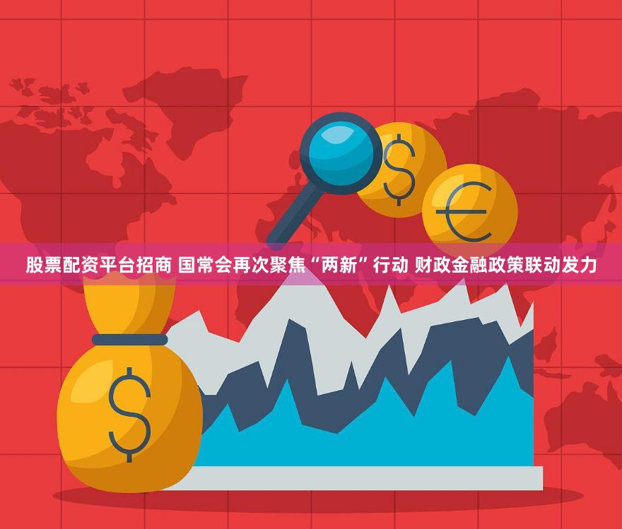 股票配资平台招商 国常会再次聚焦“两新”行动 财政金融政策联动发力