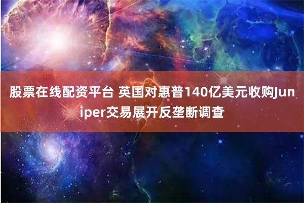 股票在线配资平台 英国对惠普140亿美元收购Juniper交易展开反垄断调查