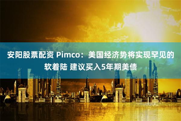 安阳股票配资 Pimco：美国经济势将实现罕见的软着陆 建议买入5年期美债