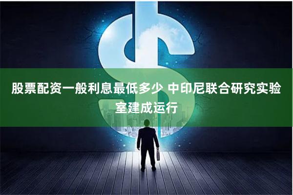 股票配资一般利息最低多少 中印尼联合研究实验室建成运行