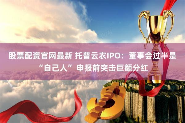 股票配资官网最新 托普云农IPO：董事会过半是“自己人” 申报前突击巨额分红