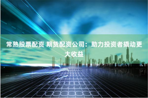 常熟股票配资 期货配资公司：助力投资者撬动更大收益