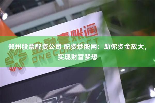 郑州股票配资公司 配资炒股网：助你资金放大，实现财富梦想