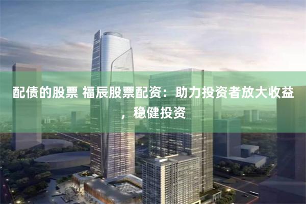 配债的股票 福辰股票配资：助力投资者放大收益，稳健投资