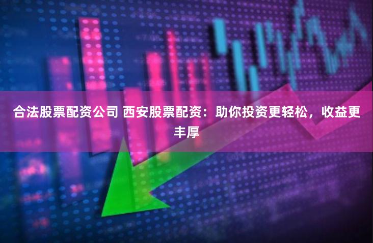 合法股票配资公司 西安股票配资：助你投资更轻松，收益更丰厚