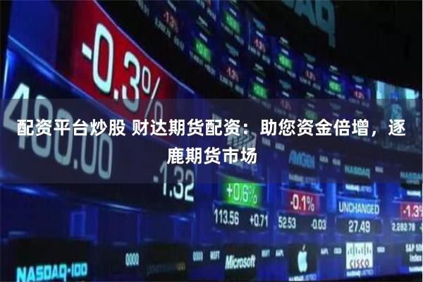 配资平台炒股 财达期货配资：助您资金倍增，逐鹿期货市场
