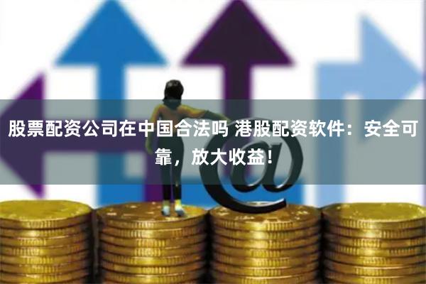 股票配资公司在中国合法吗 港股配资软件：安全可靠，放大收益！