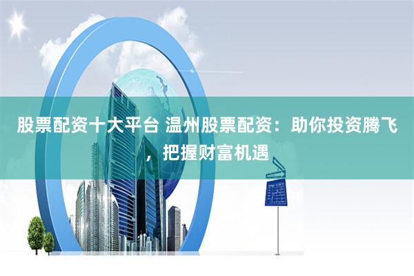 股票配资十大平台 温州股票配资:助你投资腾飞,把握财富机遇