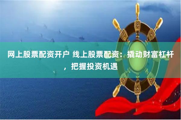 网上股票配资开户 线上股票配资:撬动财富杠杆,把握投资机遇
