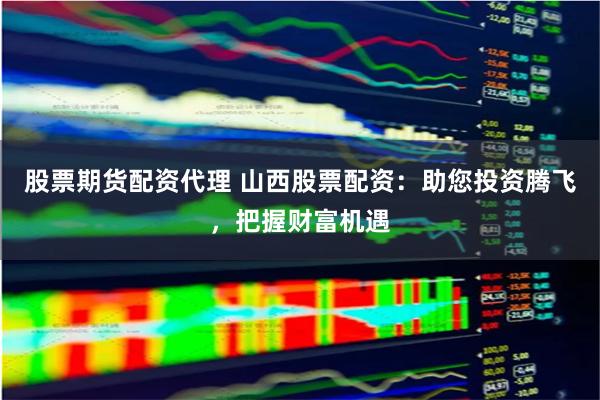 股票期货配资代理 山西股票配资:助您投资腾飞,把握财富机遇
