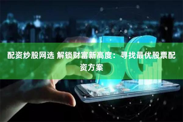 配资炒股网选 解锁财富新高度:寻找最优股票配资方案