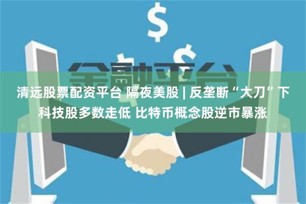 清远股票配资平台 隔夜美股 | 反垄断“大刀”下科技股多数走低 比特币概念股逆市暴涨