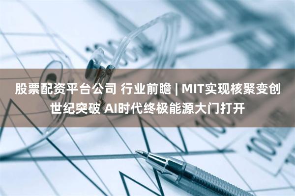 股票配资平台公司 行业前瞻 | MIT实现核聚变创世纪突破 AI时代终极能源大门打开