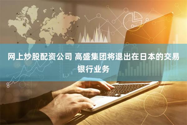 网上炒股配资公司 高盛集团将退出在日本的交易银行业务