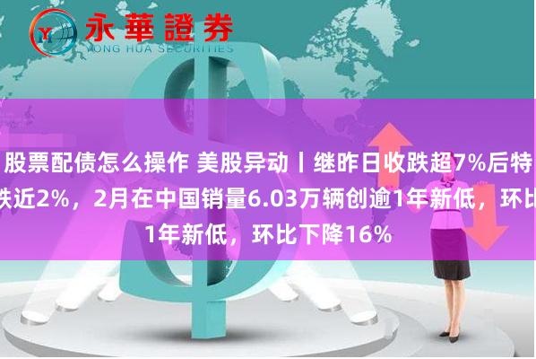 股票配债怎么操作 美股异动丨继昨日收跌超7%后特斯拉盘前跌近2%,2月在中国销量6.03万辆创逾1年新低,环比下降16%