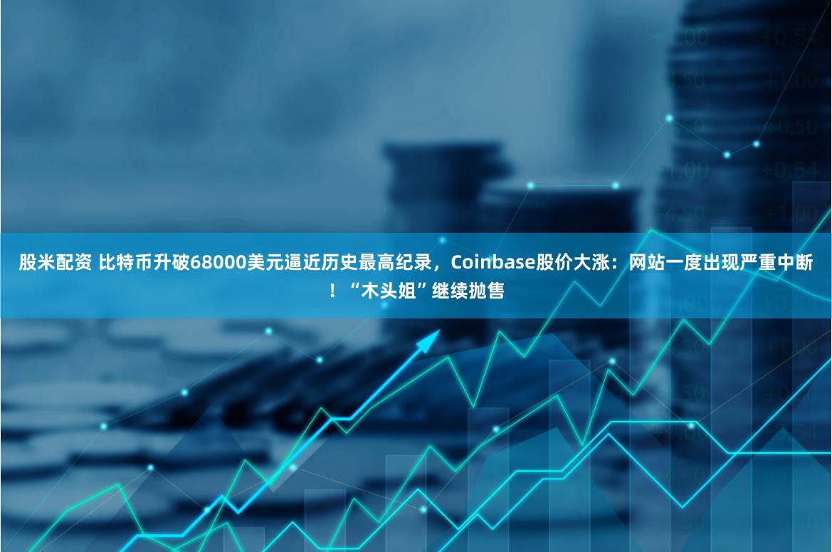 股米配资 比特币升破68000美元逼近历史最高纪录,Coinbase股价大涨:网站一度出现严重中断!“木头姐”继续抛售