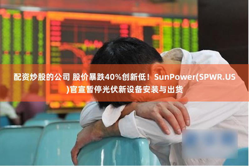 配资炒股的公司 股价暴跌40%创新低!SunPower(SPWR.US)官宣暂停光伏新设备安装与出货
