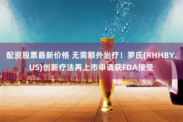 配资股票最新价格 无需额外治疗!罗氏(RHHBY.US)创新疗法再上市申请获FDA接受