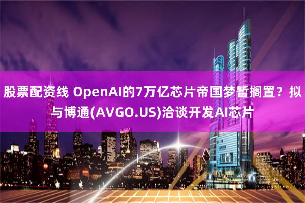 股票配资线 OpenAI的7万亿芯片帝国梦暂搁置?拟与博通(AVGO.US)洽谈开发AI芯片