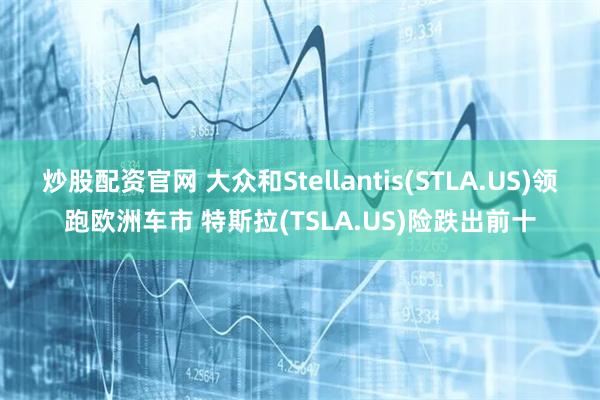 炒股配资官网 大众和Stellantis(STLA.US)领跑欧洲车市 特斯拉(TSLA.US)险跌出前十