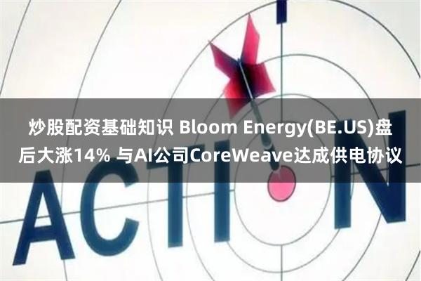 炒股配资基础知识 Bloom Energy(BE.US)盘后大涨14% 与AI公司CoreWeave达成供电协议