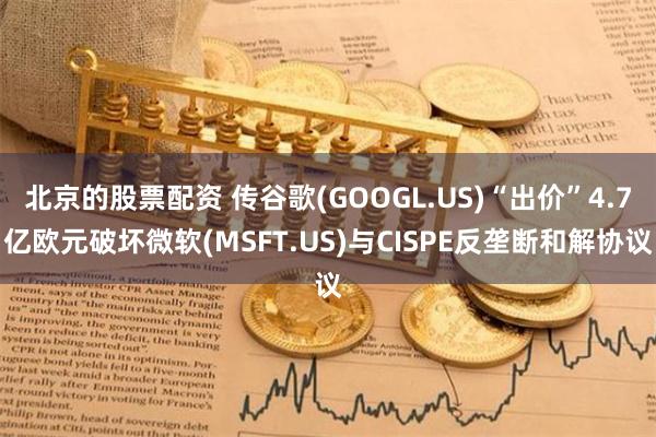 北京的股票配资 传谷歌(GOOGL.US)“出价”4.7亿欧元破坏微软(MSFT.US)与CISPE反垄断和解协议