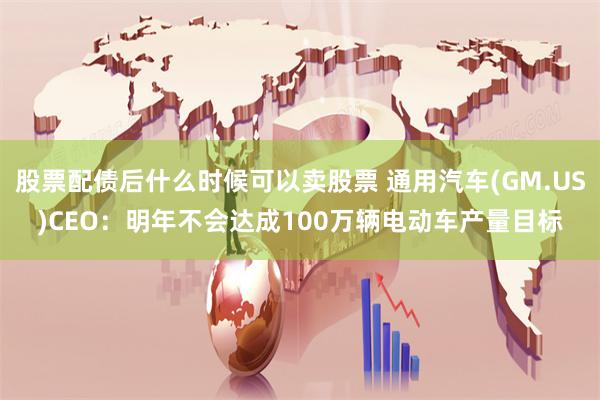 股票配债后什么时候可以卖股票 通用汽车(GM.US)CEO:明年不会达成100万辆电动车产量目标