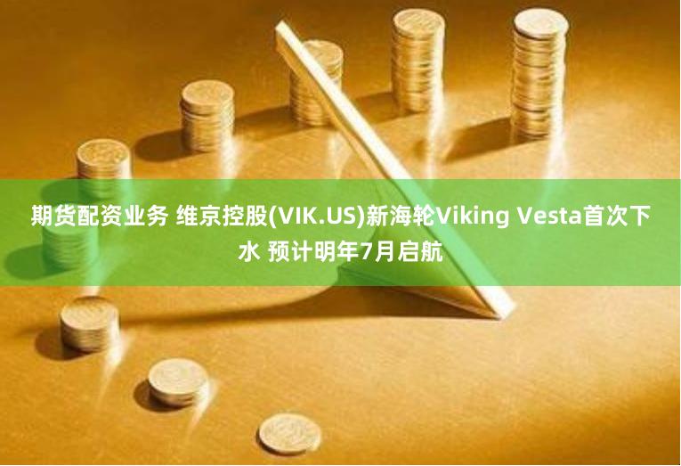 期货配资业务 维京控股(VIK.US)新海轮Viking Vesta首次下水 预计明年7月启航