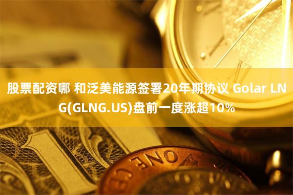 股票配资哪 和泛美能源签署20年期协议 Golar LNG(GLNG.US)盘前一度涨超10%