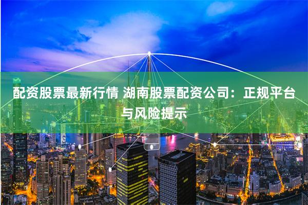 配资股票最新行情 湖南股票配资公司:正规平台与风险提示