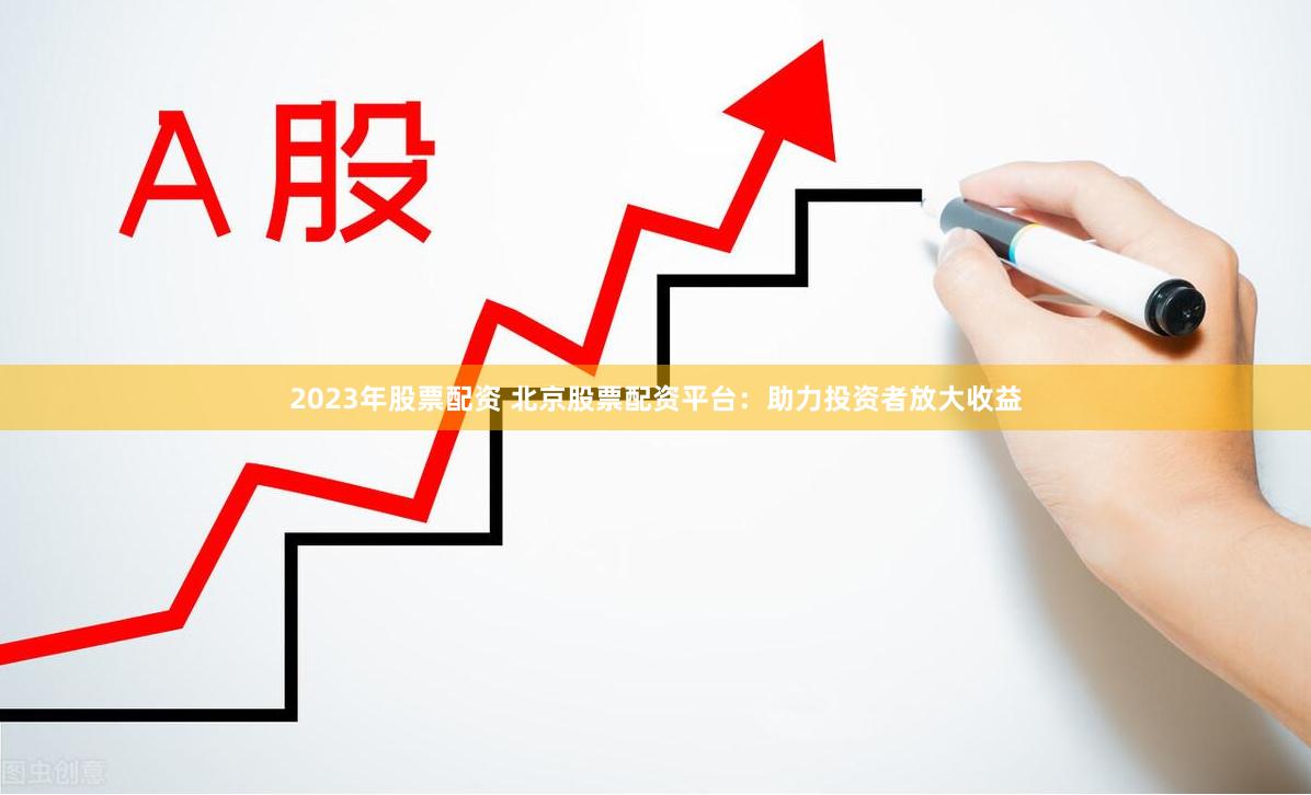 2023年股票配资 北京股票配资平台：助力投资者放大收益